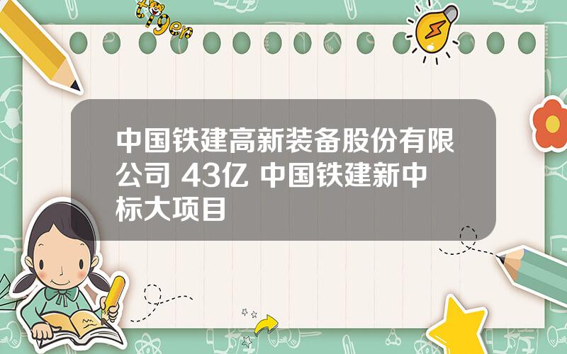 中国铁建高新装备股份有限公司 43亿 中国铁建新中标大项目